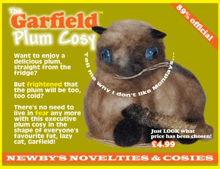 An advert for a Garfield Plum Cosy.
It features an image of a moth-eaten toy cat ornament that, at a pinch, if you squinted after drinking a bottle of Windolene might be mistaken for Garfield. Semicircular text around the cat’s throat reads: Tell Me Why I Don’t Like Mondays…
The main advert copy reads:
89% official
Garfield Plum Cosy
Want to enjoy a delicious plum straight frim the fridge but frightened that the plum will be too, too cold?
There's no need to live in fear any more with this executive plum cosy in the shape of everyone's favourite fat, lazy cat, garfield!
Just LOOK what price has been chosen!
£4.99
NEWBYS NOVELTIES & COSIES
