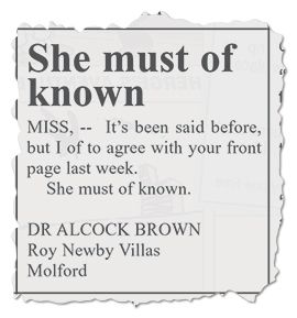 A letter ripped from a local newspaper. It is titled: “She must of known” The letter reads: “MISS, — It’s been said before, but I of to agree with your front page last week. She must of known.”
It is signed: “Dr Alcock Brown, Roy Newby Villas, Molford”