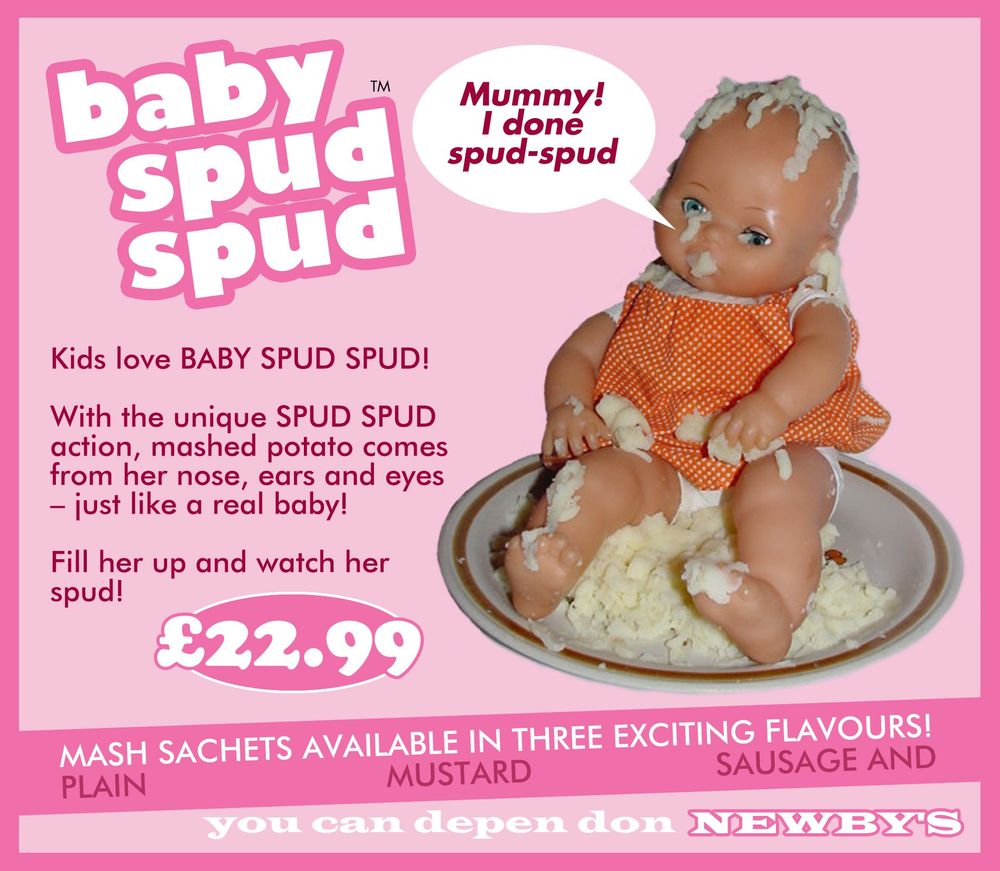 An advert for a child's toy: Baby Spud Spud. A doll is sat in a plat of mashed potato with mash coming out of its mouth, eyes, ears and nose. A speech bubble from the doll's mouth says 'Mummy! I done spud-spud'. The copy reads: "Kids love BABY SPUD SPUD! With the unique SPUD SPUD action, mashed potato comes from her nose, ears and eyes - just like a real baby! Fill her up and watch her spud! ££22.99. Mash sachets available in three exciting flavours!
Plain
Mustard
Sausage and.
You can depen don NEWBYS"
