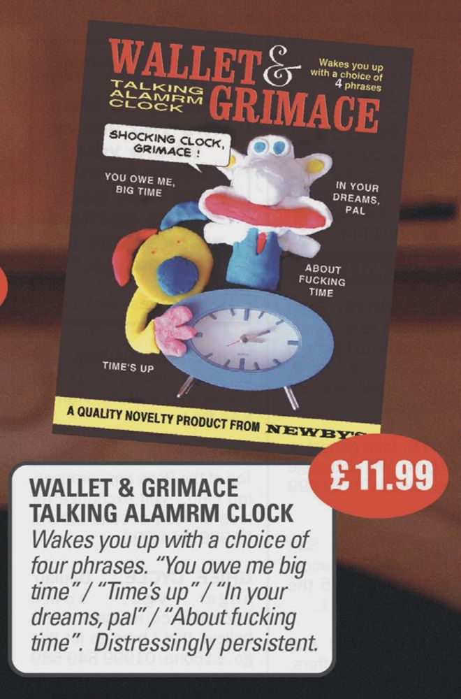 An advert for a Wallet & Grimace talking ‘alamrm clock’ made by Newby’s of Molford. The front of the box shows a clock with two badly made modelling clay figures sprouting from the top, not closely enough resembling Aardman’s Wallace and Gromit to trouble their legal department. The text reads: “Wakes you up with a choice of four phrases. "You owe me big time" / "Time's up" / "In your dreams, pal" / "About fucking time". Distressingly persistent.”