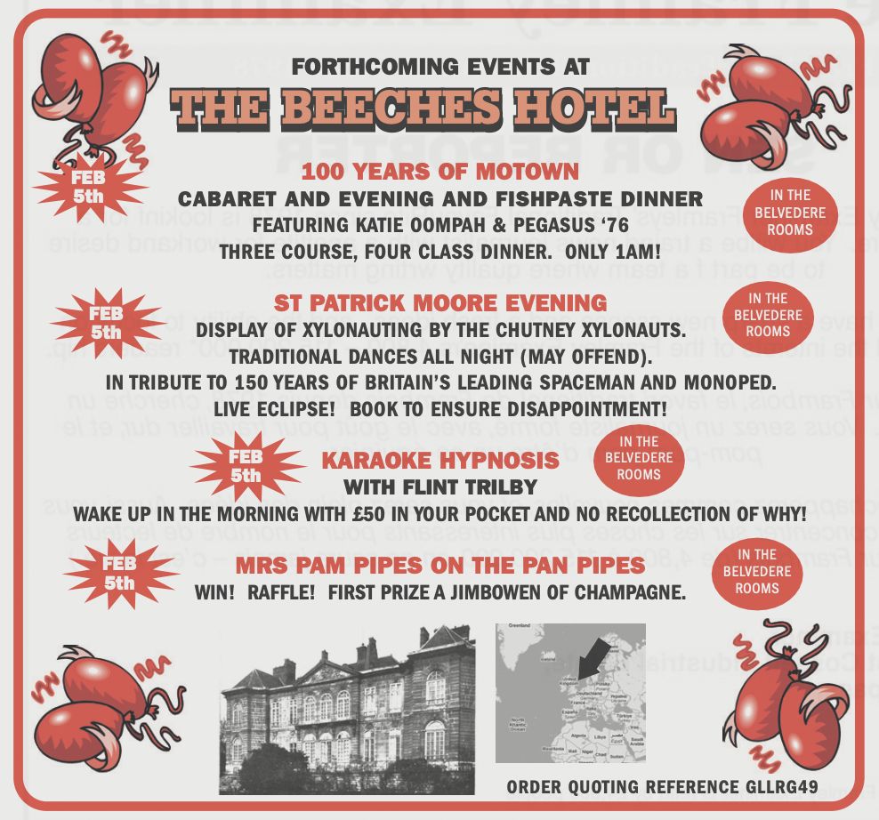 A newspaper advert for forthcoming events at the Beeches Hotel, Framley.

On February 5th in the Belvedere Rooms:
100 years of Motown
Cabaret and evening and fishpaste dinner featuring Katie Oompah & Pegasus '76
Three course four class dinner. Only 1am!

And on February 5th in the Belvedere Rooms:
St Patrick Moore evening
Display of xylonauting by the Chutney Xylonauts.
Traditional dances all night (may offend).
In tribute to 150 years of Britain's leading spaceman and monoped.
Live eclipse! Book to ensure disappointment!

Meanwhile, on February 5th in the Belvedere Rooms:
Karaoke hypnosis with Flint Trilby
Wake up in the morning with £50 in your pocket and no recollection of why!

And finally, on February 5th in the Belvedere Rooms:
Mrs Pam Pipes on the pan pipes
Win! Raffle! First prize a jimbowen of champagne.

Order quoting reference GLLRG49