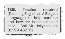A classified advert torn from a local newspaper which reads:
TEBL Teacher required
(Teaching English as A Belgian Language) to help confuse and bewilder home-schooled child.
Call Mr Hollyhock on 01999 482762.
