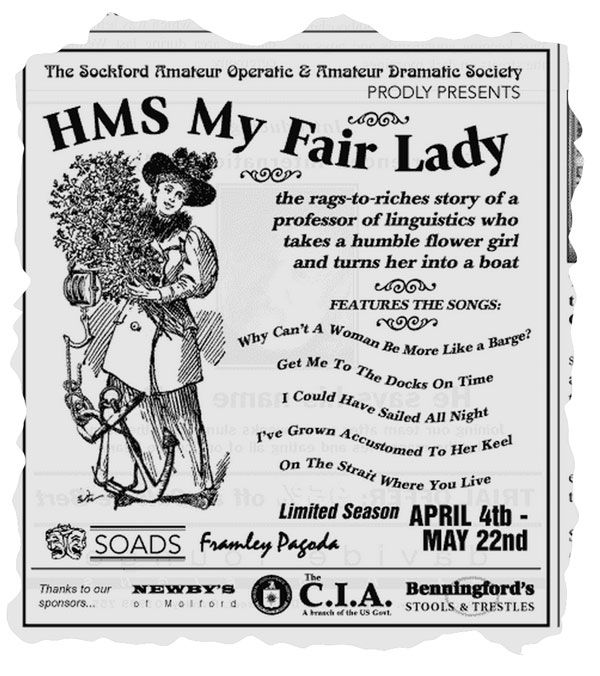 A torn out black and white local newspaper advert for a theatrical production featuring a Victorian line drawing of a woman holding some flowers with an anchor and marine wheel pulley hanging off her. The advert reads:
The Sockford Amateur Operatic & Amateur Dramatic Society Prodly Presents
'HMS My Fair Lady'
The rags-to-riches story of a professor of linguistics who takes a humble flower girl and turns her into a boat.
Features the songs:
Why Can't A Woman Be More Like A Barge?
Get Me To The Docks On Time
I Could Have Sailed All Night
I've Grown Accustomed To Her Keel
On the Strait Where You Live

Limited season April 4th to May 22nd at the Framley Pagoda.
Thanks to our sponsors...
Newby's Of Molford
The C.I.A. (A branch of the US Government)
Benningford's Stools & Trestles
