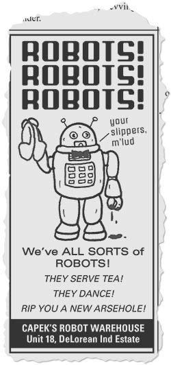 An advert taken from a local newspaper. In the middle of the advert is an illustration of a 1950s robot with a bow tie holding a pair of carpet slippers in one metal claw and bloody dripping from the other claw. The robot is saying “Your slippers, M’lud”
The text on the advert reads:
ROBOTS!
ROBOTS!
ROBOTS!
We've ALL SORTS of ROBOTS!
THEY SERVE TEA!
THEY DANCE!
RIP YOU A NEW ARSEHOLE!
CAPEK'S ROBOT WAREHOUSE
Unit 18, DeLorean Ind Estate