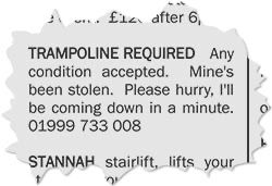 A classified advertisement torn from a local newspaper which reads: “TRAMPOLINE REQUIRED Any condition accepted. Mine's been stolen. Please hurry, I'II be coming down in a minute.
01999 733 008”