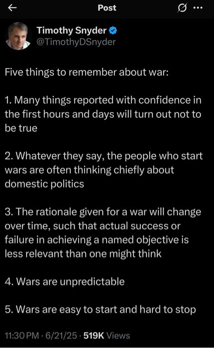 Tweet from Timothy Snyder on X @TimothyDSnyder

Five things to remember about war:
1. Many things reported with confidence in the first hours and days will turn out not to be true
2. Whatever they say, the people who start wars are often thinking chiefly about domestic politics
3. The rationale given for a war will change over time, such that actual success or failure in achieving a named objective is less relevant than one might think
4. Wars are unpredictable
5. Wars are easy to start and hard to stop
11:30 PM • 6/21/25 • 519K Views