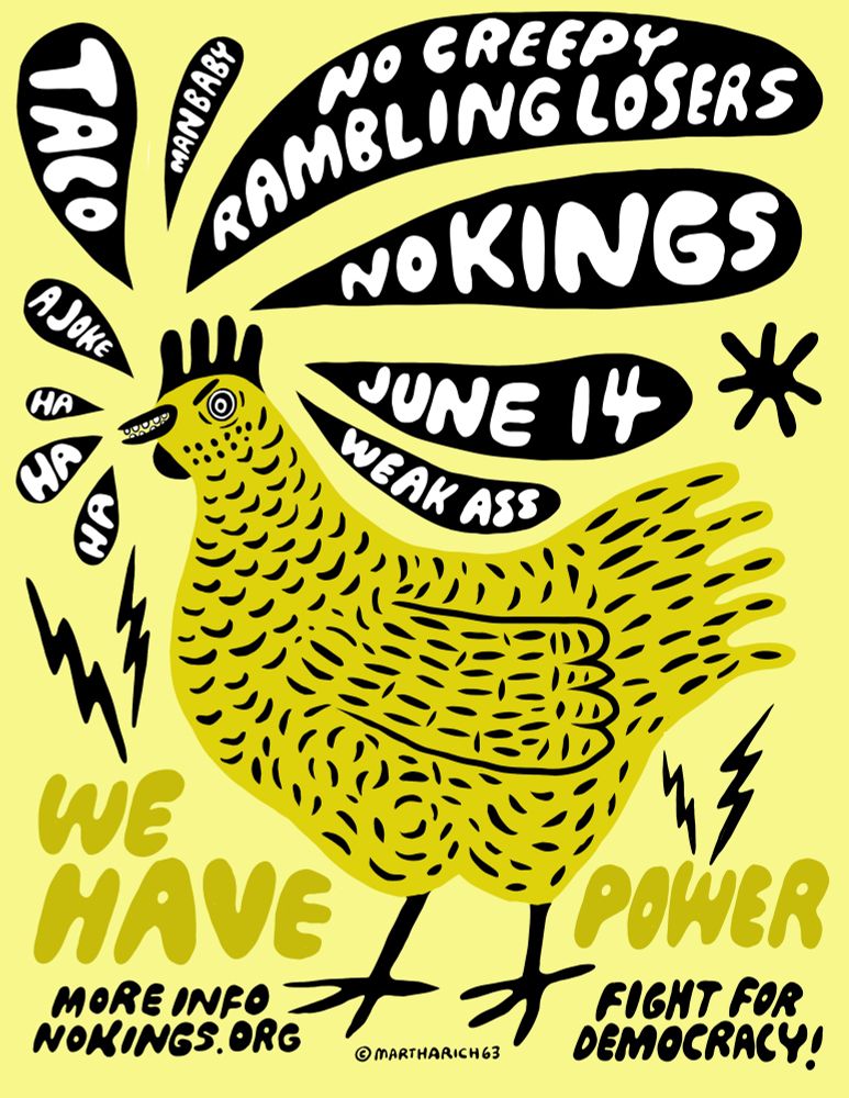 A poster of a yellow chicken and a yellow background. There are black speech bubbles all around the chickens head. Each bubble had swords in them handwritten in white. Words are from bottom left around head to the right, each bubble word is in quotes. “Ha” “ha” “ha” “a joke” “taco” “man baby” “no creepy rambling losers” “no kings” “June14” and “weak ass.” Written in darker yellow on each side of the chicken “we have” “power” above the yellow words are 2 black lightning bolts. Below the yellow words are “more info bookings.org” and “fight for democracy” written in black. Artwork by Martha Rich (copyright 2025)