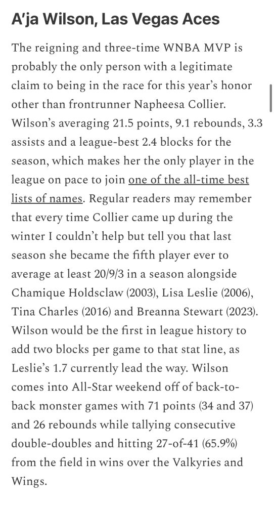 Tulin’s Treasures newsletter screenshot

Text:

A'ja Wilson, Las Vegas Aces
The reigning and three-time WNBA MVP is probably the only person with a legitimate claim to being in the race for this year's honor other than frontrunner Napheesa Collier.
Wilson's averaging 21.5 points, 9.1 rebounds, 3.3 assists and a league-best 2.4 blocks for the season, which makes her the only player in the league on pace to join one of the all-time best lists of names. Regular readers may remember that every time Collier came up during the winter I couldn't help but tell you that last season she became the fifth player ever to average at least 20/9/3 in a season alongside Chamique Holdsclaw (2003), Lisa Leslie (2006), Tina Charles (2016) and Breanna Stewart (2023).
Wilson would be the first in league history to add two blocks per game to that stat line, as Leslie's 1.7 currently lead the way. Wilson comes into All-Star weekend off of back-to-back monster games with 71 points (34 and 37) and 26 rebounds while tallying consecutive double-doubles and hitting 27-of-41 (65.9%) from the field in wins over the Valkyries and Wings.