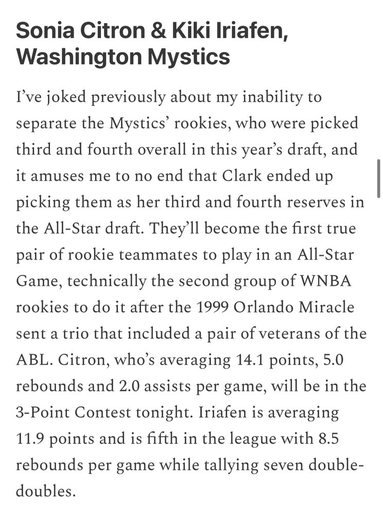 Tulin’s Treasures newsletter screenshot

Text:

Sonia Citron & Kiki Iriafen, Washington Mystics
I've joked previously about my inability to separate the Mystics' rookies, who were picked third and fourth overall in this year's draft, and it amuses me to no end that Clark ended up picking them as her third and fourth reserves in the All-Star draft. They'll become the first true pair of rookie teammates to play in an All-Star Game, technically the second group of WNBA rookies to do it after the 1999 Orlando Miracle sent a trio that included a pair of veterans of the ABL. Citron, who's averaging 14.1 points, 5.0 rebounds and 2.0 assists per game, will be in the
3-Point Contest tonight. Iriafen is averaging
11.9 points and is fifth in the league with 8.5 rebounds per game while tallying seven double-doubles.