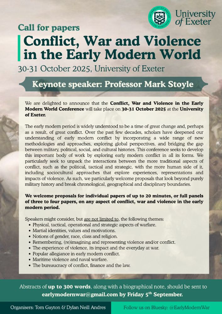 Call for papers for the Conflict, War and Violence in the Early Modern World Conference, taking place at the University of Exeter on 30-31 October.  

We are exploring early modern conflict in all its forms. We particularly seek to unpack the interactions between the more traditional aspects of conflict, such as the political, tactical and strategic, with the more human side of it, including sociocultural approaches that explore experiences, representations and impacts of violence. As such, we particularly welcome proposals that look beyond purely military history and break chronological, geographical and disciplinary boundaries.

We welcome proposals for individual papers of up to 20 minutes, or full panels of three to four papers, on any aspect of conflict, war and violence in the early modern period. 

Speakers might consider, but are not limited to, the following themes: 
Physical, tactical, operational and strategic aspects of warfare.
Martial identities, values and motivations.
Notions of gender, race, class and religion.
Remembering, (re)imagining and representing violence and/or conflict.
The experience of violence, its impact and the everyday at war.
Popular allegiance in early modern conflict.
Maritime violence and naval warfare.
The bureaucracy of conflict, finance and the law.

Abstracts of up to 300 words, along with a biographical note, should be sent to earlymodernwar@gmail.com by Friday 5th September. 