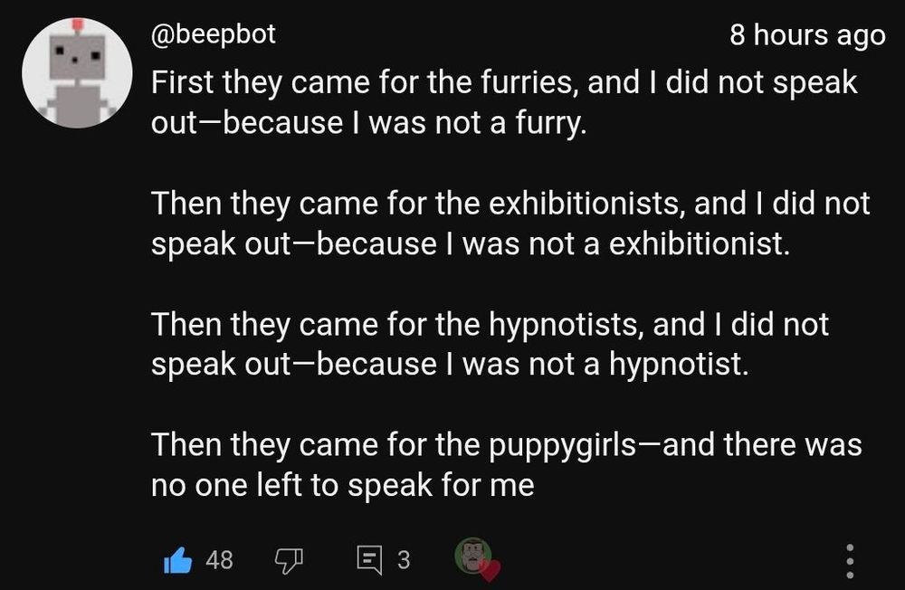 First they came for the furries, and I did not speak out because I was not a furry.
Then they came for the exhibitionists, and I did not speak out because I was not a exhibitionist.
Then they came for the hypnotists, and I did not speak out because I was not a hypnotist.
Then they came for the puppygirls - and there was no one left to speak for me