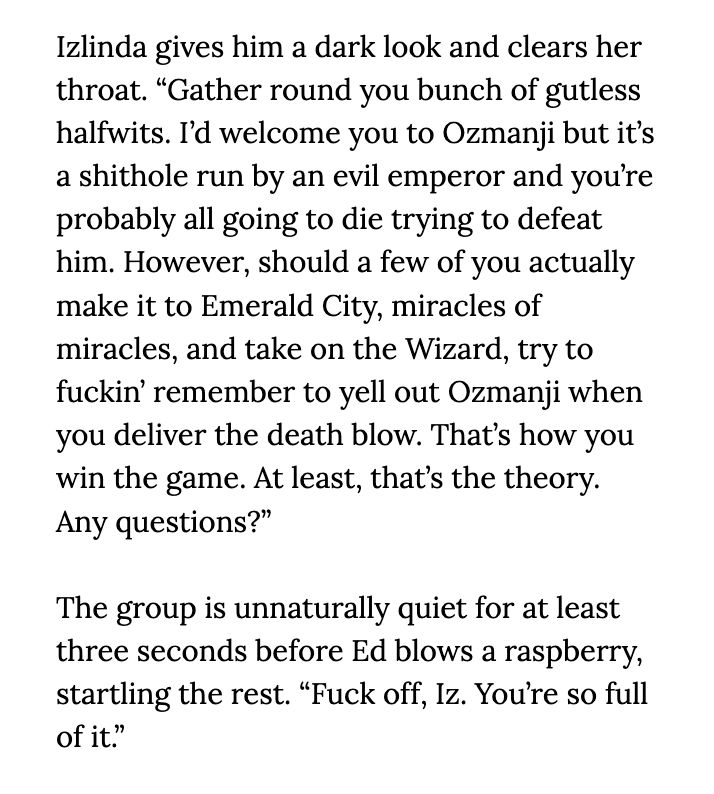 Izlinda gives him a dark look and clears her throat. “Gather round you bunch of gutless halfwits. I’d welcome you to Ozmanji but it’s a shithole run by an evil emperor and you’re probably all going to die trying to defeat him. However, should a few of you actually make it to Emerald City, miracles of miracles, and take on the Wizard, try to fuckin’ remember to yell out Ozmanji when you deliver the death blow. That’s how you win the game. At least, that’s the theory. Any questions?”

The group is unnaturally quiet for at least three seconds before Ed blows a raspberry, startling the rest. “Fuck off, Iz. You’re so full of it.”

