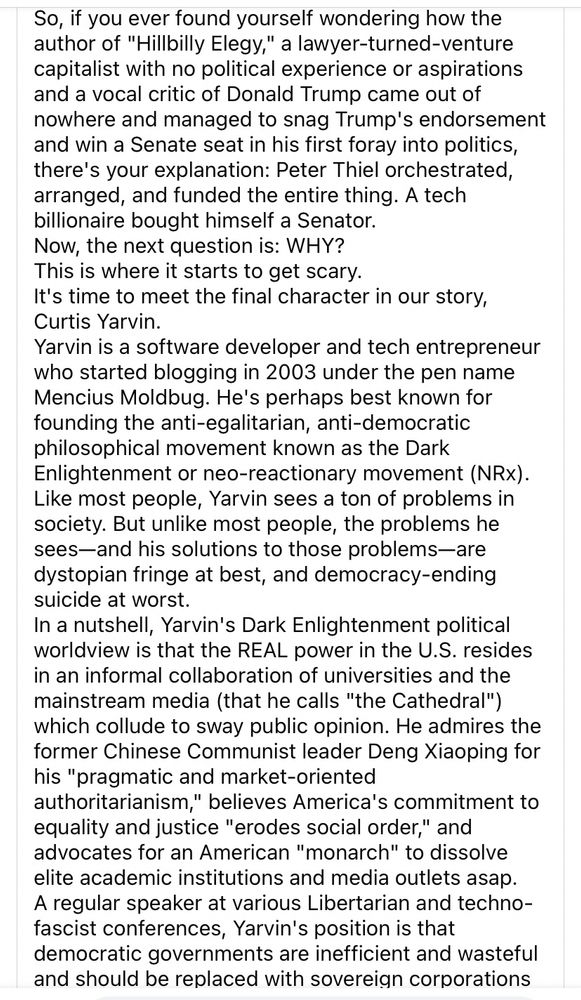 So, if you ever found yourself wondering how the author of "Hillbilly Elegy," a lawyer-turned-venture capitalist with no political experience or aspirations and a vocal critic of Donald Trump came out of nowhere and managed to snag Trump's endorsement and win a Senate seat in his first foray into politics, there's your explanation: Peter Thiel orchestrated, arranged, and funded the entire thing. A tech billionaire bought himself a Senator.
Now, the next question is: WHY?
This is where it starts to get scary.
It's time to meet the final character in our story, Curtis Yarvin.
Yarvin is a software developer and tech entrepreneur who started blogging in 2003 under the pen name Mencius Moldbug. He's perhaps best known for founding the anti-egalitarian, anti-democratic philosophical movement known as the Dark Enlightenment or neo-reactionary movement (NRx).
Like most people, Yarvin sees a ton of problems in society. But unlike most people, the problems he sees-and his solutions to those problems-are dystopian fringe at best, and democracy-ending suicide at worst.
In a nutshell, Yarvin's Dark Enlightenment political worldview is that the REAL power in the U.S. resides in an informal collaboration of universities and the mainstream media (that he calls "the Cathedral") which collude to sway public opinion. He admires the former Chinese Communist leader Deng Xiaoping for his "pragmatic and market-oriented authoritarianism," believes America's commitment to equality and justice "erodes social order," and advocates for an American "monarch" to dissolve elite academic institutions and media outlets asap.
A regular speaker at various Libertarian and techno-fascist conferences, Yarvin's position is that democratic governments are inefficient and wasteful and should be replaced with sovereign corporations