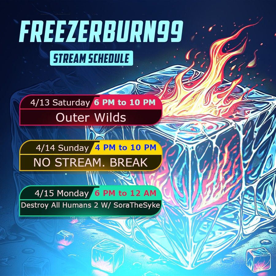 Top of the image says "FREEZERBURN99". Right below that it says "Stream Schedule".
The schedule is as follows: 4/13 Saturday 6 PM to 10 PM Outer Wilds | 4/14 Sunday 4 PM to 10 PM NO STREAM. BREAK | 4/15 Monday 6 PM to 12 AM Destroy All Humans 2 W/ SoraTheSyke