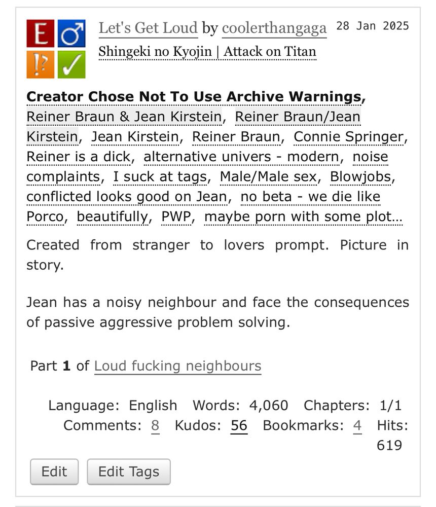 Let's Get Loud by coolerthangaga
Fandoms:Shingeki no Kyojin | Attack on Titan  
Explicit
Choose Not To Use Archive Warnings
M/M
Complete Work
28 Jan 2025
Tags
Creator Chose Not To Use Archive WarningsReiner Braun & Jean Kirstein Reiner Braun/Jean KirsteinJean Kirstein Reiner Braun Connie SpringerReiner is a dick alternative univers - modern noise complaints I suck at tags Male/Male sex Blowjobs conflicted looks good on Jean no beta - we die like Porco beautifully PWP maybe porn with some plot…
Summary
Created from stranger to lovers prompt. Picture in story.

Jean has a noisy neighbour and face the consequences of passive aggressive problem solving.
Series
Part 1 of Loud fucking neighbours
Language: English Words: 4,060 Chapters: 1/1 Comments: 8 Kudos: 56 Bookmarks: 4 Hits: 619