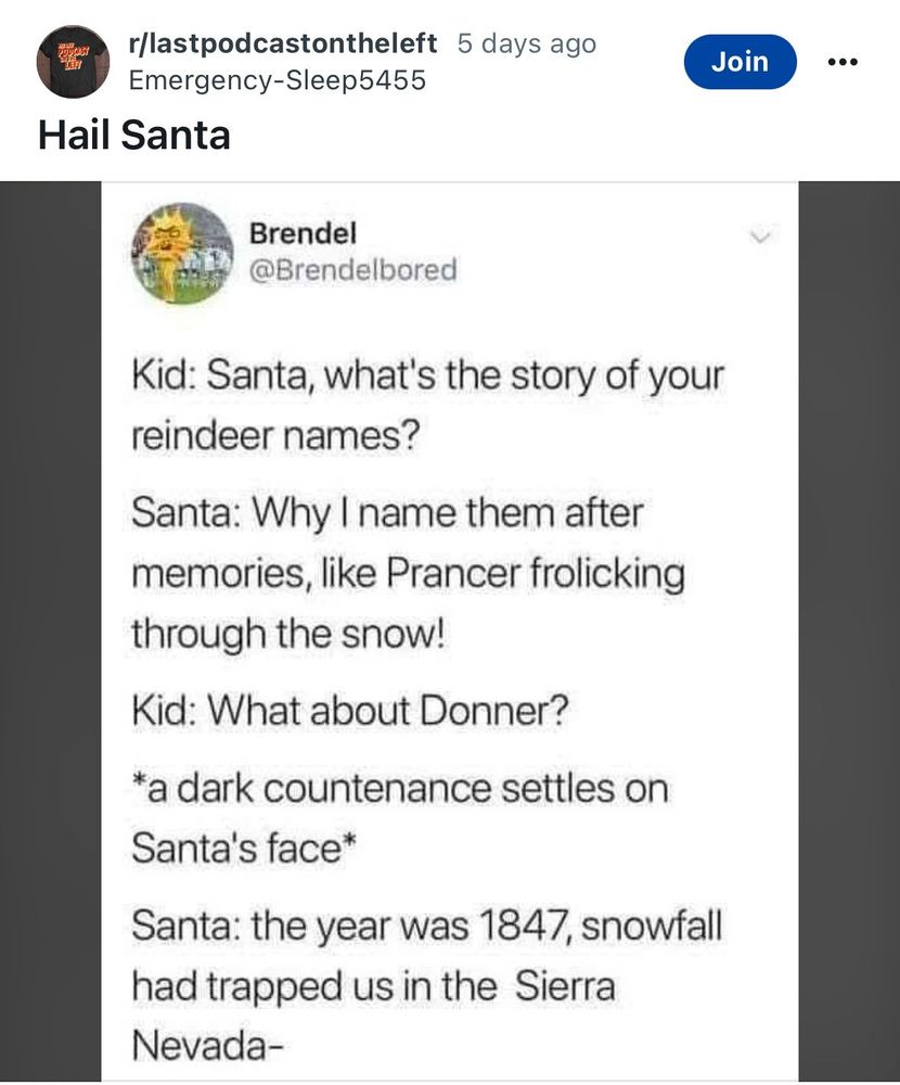 r/lastpodcastontheleft 5 days ago
Emergency-Sleep5455
Hail Santa
Join
Brendel
@Brendelbored
Kid: Santa, what's the story of your reindeer names?
Santa: Why I name them after memories, like Prancer frolicking through the snow!
Kid: What about Donner?
*a dark countenance settles on
Santa's face*
Santa: the year was 1847, snowfall had trapped us in the Sierra Nevada-