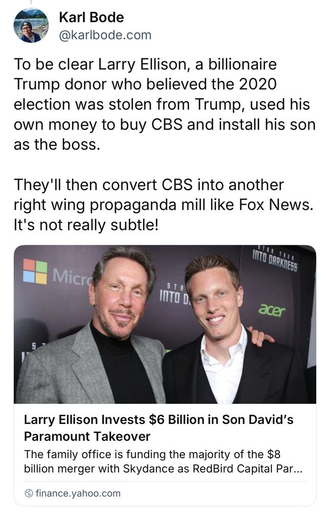 Karl Bode
@karlbode.com
To be clear Larry Ellison, a billionaire Trump donor who believed the 2020 election was stolen from Trump, used his own money to buy CBS and install his son as the boss.
They'll then convert CBS into another right wing propaganda mill like Fox News.
It's not really subtle!
