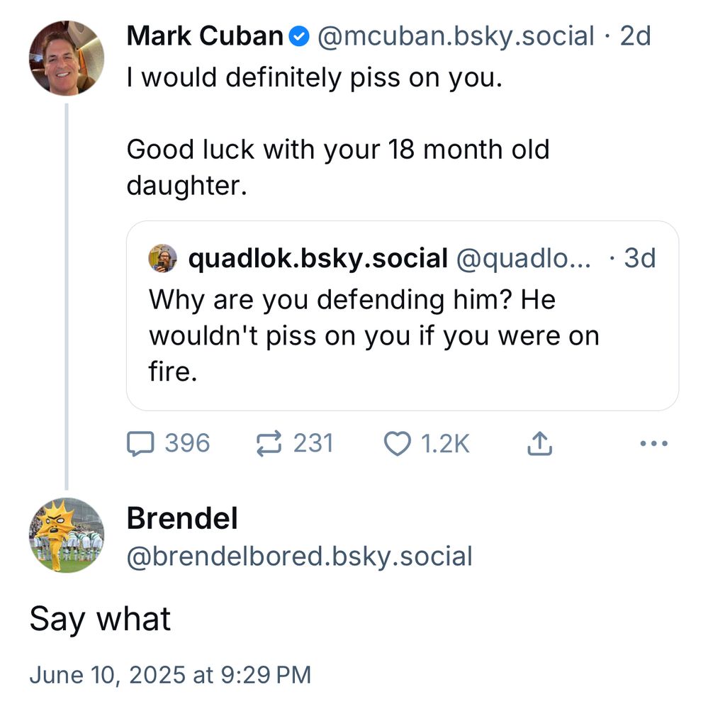 Mark Cuban •@mcuban.bsky.social • 2d
I would definitely piss on you.
Good luck with your 18 month old daughter.
quadlok.bsky.social @quadlo... • 3d
Why are you defending him? He wouldn't piss on you if you were on fire.
口 396 1 231 1.2K 企
...
Brendel
@brendelbored.bsky.social
Say what