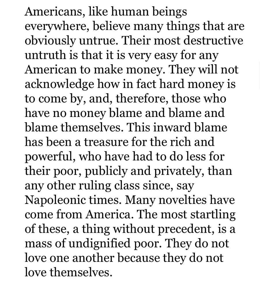 Americans, like human beings everywhere, believe many things that are obviously untrue. Their most destructive untruth is that it is very easy for any American to make money. They will not acknowledge how in fact hard money is to come by, and, therefore, those who have no money blame and blame and blame themselves. This inward blame has been a treasure for the rich and powerful, who have had to do less for their poor, publicly and privately, than any other ruling class since, say Napoleonic times. Many novelties have come from America. The most startling of these, a thing without precedent, is a mass of undignified poor. They do not love one another because they do not love themselves.