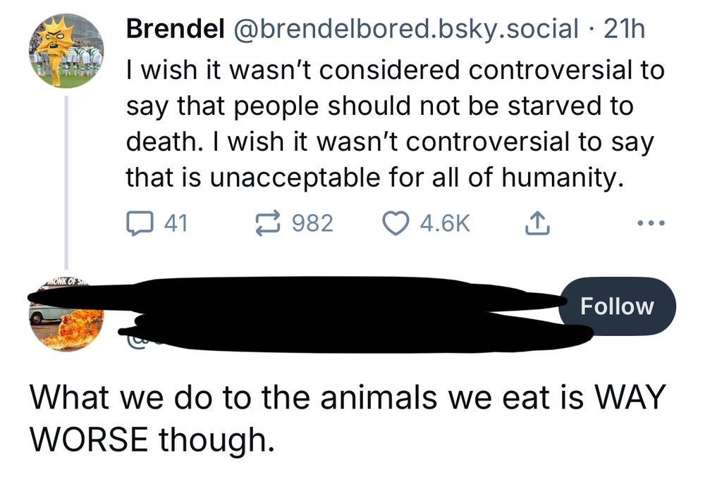 Brendel @brendelbored.osky.social • 21h
I wish it wasn't considered controversial to say that people should not be starved to death. I wish it wasn't controversial to say that is unacceptable for all of humanity.
÷ 982 0 4.6K I
ONK OF SA
Follow
What we do to the animals we eat is WAY
WORSE though.
