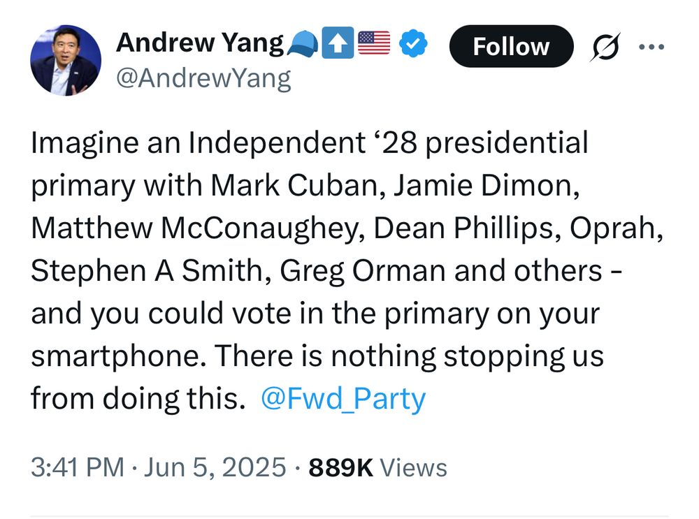 Andrew Yang A#=® Follow
@AndrewYang
Imagine an Independent '28 presidential primary with Mark Cuban, Jamie Dimon, Matthew McConaughey, Dean Phillips, Oprah, Stephen A Smith, Greg Orman and others - and you could vote in the primary on your smartphone. There is nothing stopping us from doing this. @Fwd_Party