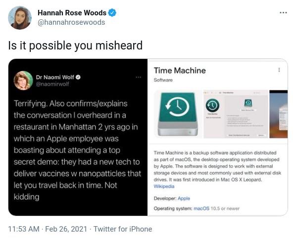 Hannah Rose Woods
@hannahrosewoods
Is it possible you misheard

Dr Naomi Wolf o @naomirwolf
Terrifying. Also confirms/explains the conversation I overheard in a restaurant in Manhattan 2 yrs ago in which an Apple employee was boasting about attending a top secret demo: they had a new tech to deliver vaccines w nanopatticles that let you travel back in time. Not kidding


Time Machine
Software
Time Machine is a backup software application distributed as part of macOS, the desktop operating system developed by Apple. The software is designed to work with external storage devices and most commonly used with external disk drives, It was first introduced in Mac OS X Leopard.
Wikipedia
Developer: Apple
Operating system: macOS 10.5 or newer