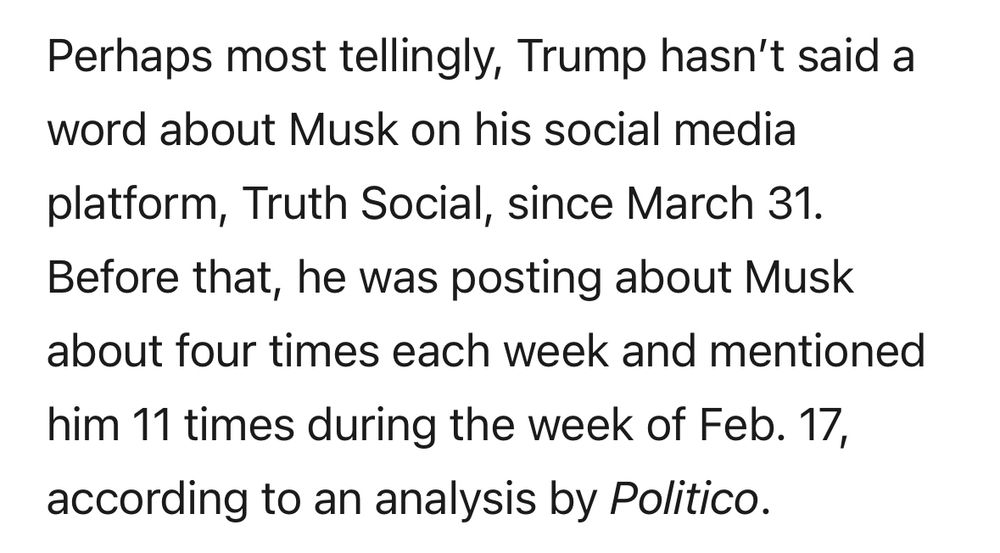 Perhaps most tellingly, Trump hasn't said a word about Musk on his social media
platform, Truth Social, since March 31.
Before that, he was posting about Musk about four times each week and mentioned
him 11 times during the week of Feb. 17, according to an analysis by Politico.
