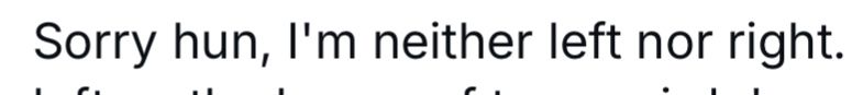 Sorry hun, I'm neither left nor right.