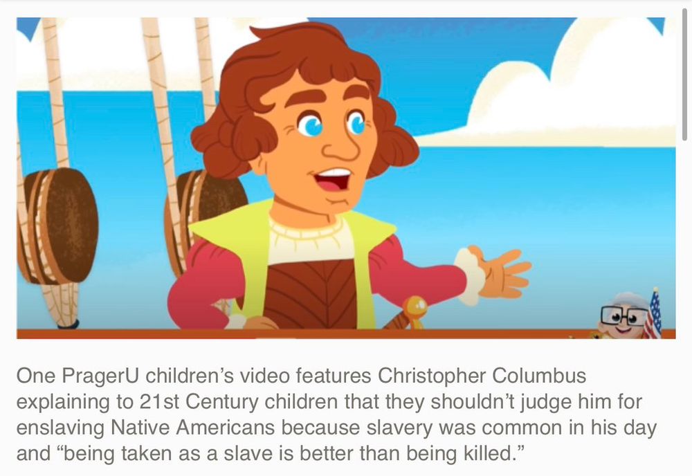 One PragerU children's video features Christopher Columbus explaining to 21st Century children that they shouldn't judge him for enslaving Native Americans because slavery was common in his day and "being taken as a slave is better than being killed." 