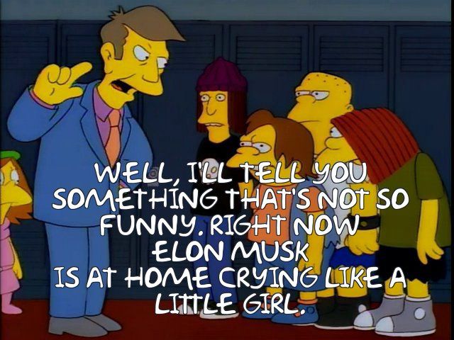 Principal Skinner: WELL, TIL TELL YOU SOMETHING THAT'S NOT SO FUNNY. RIGHT NOW ELON MUSK
IS AT HOME CRYING LIKE A LITTLE GIRL.