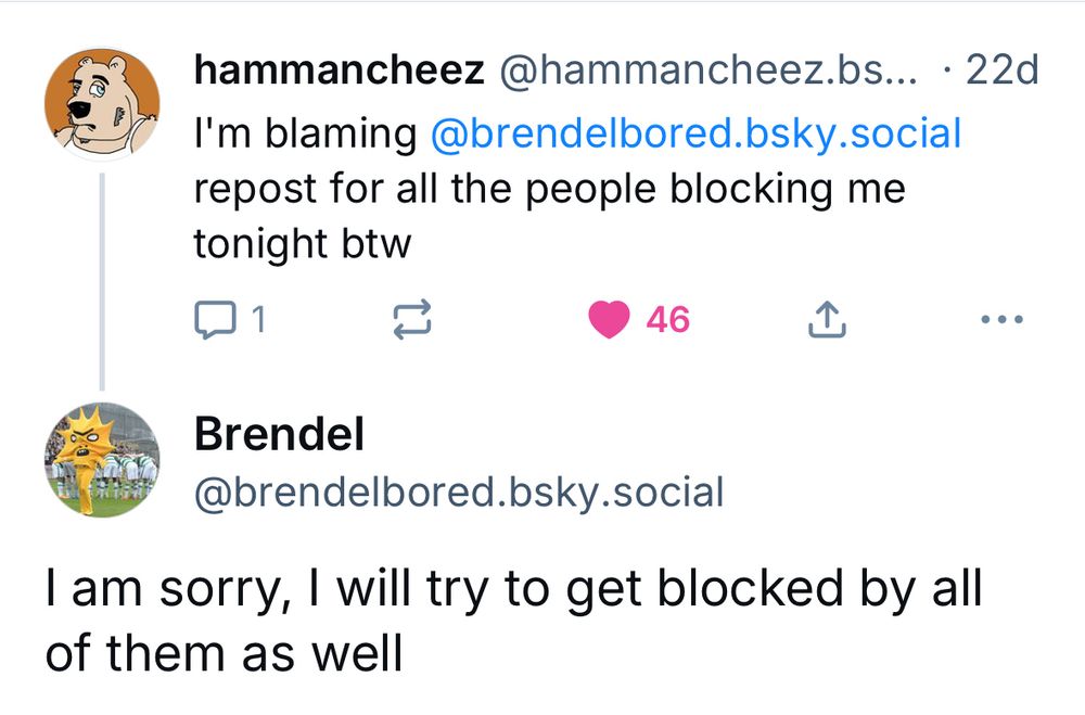 hammancheez @hammancheez.bs... • 22d
I'm blaming @brendelbored.bsky.social repost for all the people blocking me
tonight btw
46
①
Brendel
@brendelbored.bsky.social
I am sorry, I will try to get blocked by all of them as well