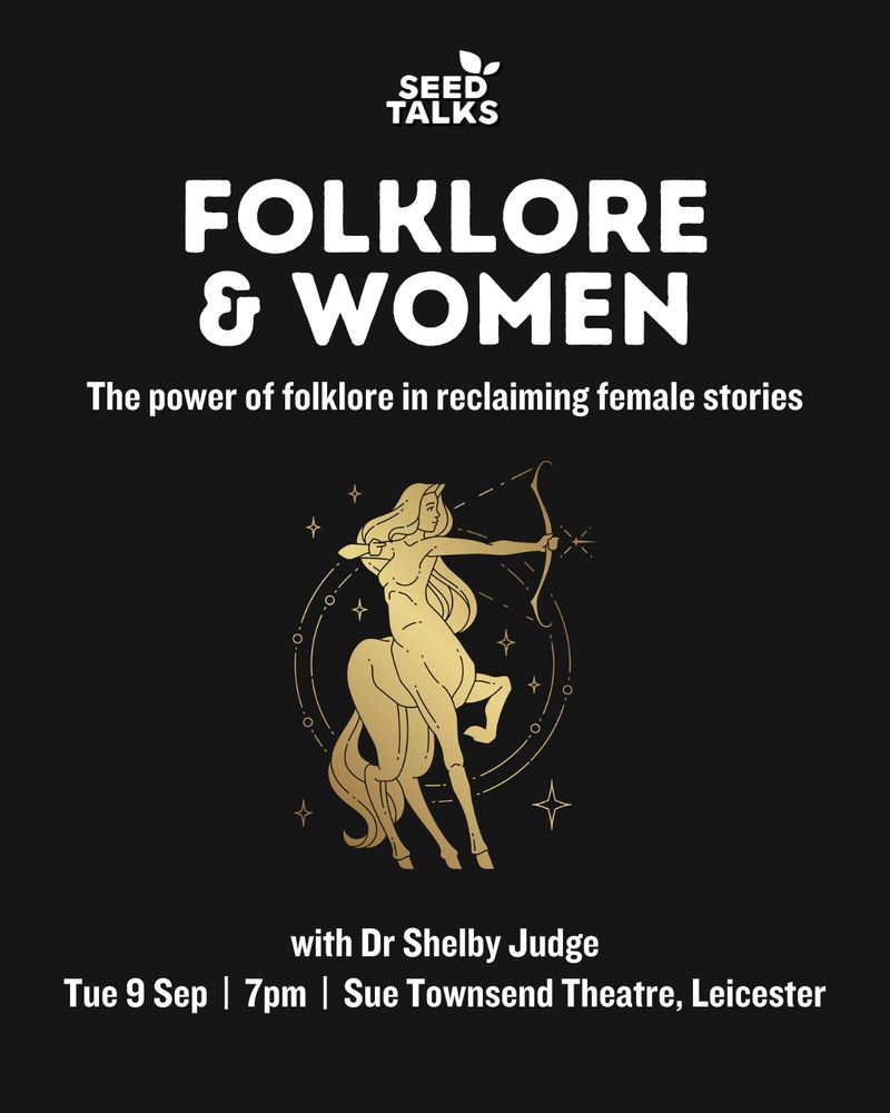 A black background with a gold image of a female centaur holding a bow and arrow in the centre. In white writing is: 
SEED TALKS
FOLKLORE & WOMEN: the power of folklore in reclaiming female stories
With Dr Shelby Judge
Tuesday 9 September 7pm Sue Townsend Theatre, Leicester