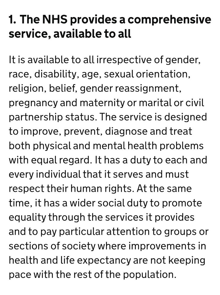 The NHS provides a comprehensive service, available to all
It is available to all irrespective of gender, race, disability, age, sexual orientation, religion, belief, gender reassignment, pregnancy and maternity or marital or civil partnership status. The service is designed to improve, prevent, diagnose and treat both physical and mental health problems with equal regard. It has a duty to each and every individual that it serves and must respect their human rights. At the same time, it has a wider social duty to promote equality through the services it provides and to pay particular attention to groups or sections of society where improvements in health and life expectancy are not keeping pace with the rest of the population.