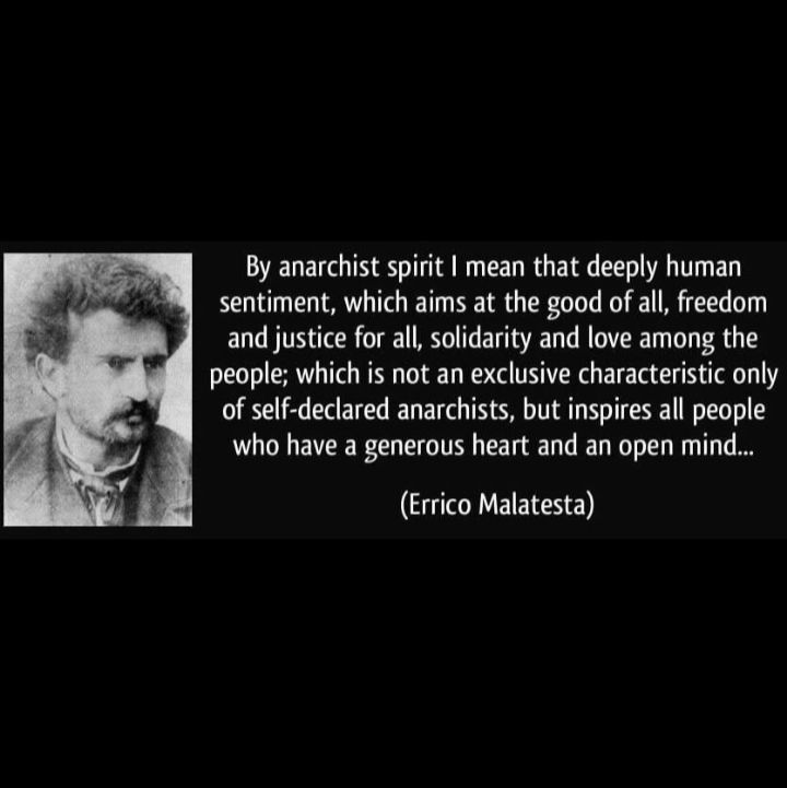 "By anarchist spirit I mean that deeply human sentiment which aims at the good of all, freedom and justice for all, solidarity and love among the people; which is not an exclusive characteristic only of self-declared anarchists, but inspires all people who have a generous heart and an open mind..." (Errico Malatesta)