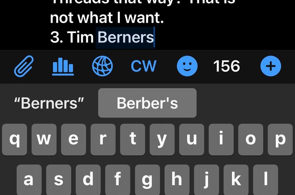 My iPhone screen composing a toot. At the top part of the text input field displays a partially visible line: "Threads that way? That is not what I want." On the next line I've typed "3. Tim Berners", with the cursor blinking after "Berners" highlighted Below the auto correction is showing that "Berners" will change into " Berber's " if I hit space. I have to confirm "Berners" by selecting it on the left button. Below that a bit of my keyboard