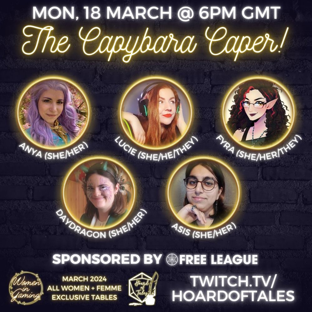 Dark brick background
Mon, 18 March @ 6pm GMT
The Capybara Caper!
Neon frames with photos of Anya (she/her), Lucie (she/he/they), Fyra (she/her/they), Daydragon (she/her), Asis (she/her)
Sponsored by Free League
Women in Gaming. March 2024. All women + femme exclusive tables
Twitch.tv/hoardoftales