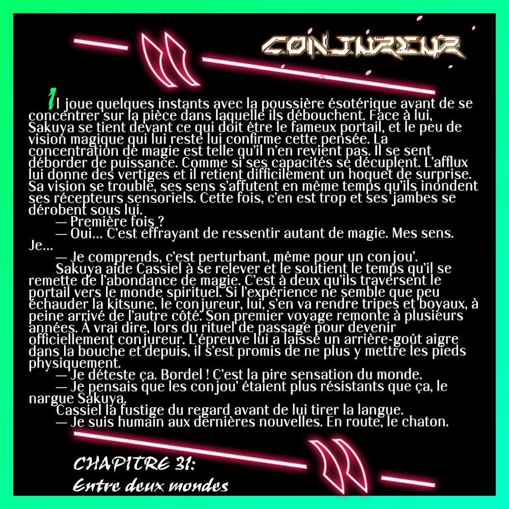 Il joue quelques instants avec la poussière ésotérique avant de se concentrer sur la pièce dans laquelle ils débouchent. Face à lui, Sakuya se tient devant ce qui doit être le fameux portail, et le peu de vision magique qui lui reste lui confirme cette pensée. La concentration de magie est telle qu’il n’en revient pas. Il se sent déborder de puissance. Comme si ses capacités se décuplent. L’afflux lui donne des vertiges et il retient difficilement un hoquet de surprise. Sa vision se trouble, ses sens s’affutent en même temps qu’ils inondent ses récepteurs sensoriels. Cette fois, c’en est trop et ses jambes se dérobent sous lui.
	— Première fois ?
	— Oui… C’est effrayant de ressentir autant de magie. Mes sens. Je…
	— Je comprends, c’est perturbant, même pour un conjou’.
	Sakuya aide Cassiel à se relever et le soutient le temps qu’il se remette de l’abondance de magie. C’est à deux qu’ils traversent le portail vers le monde spirituel. Si l’expérience ne semble que peu échauder la kitsune, le conjureur, lui, s’en va rendre tripes et boyaux, à peine arrivé de l’autre côté. Son premier voyage remonte à plusieurs années. À vrai dire, lors du rituel de passage pour devenir officiellement conjureur. L’épreuve lui a laissé un arrière-goût aigre dans la bouche et depuis, il s’est promis de ne plus y mettre les pieds physiquement.
	— Je déteste ça. Bordel ! C’est la pire sensation du monde.
	— Je pensais que les conjou’ étaient plus résistants que ça, le nargue Sakuya.
	Cassiel la fustige du regard avant de lui tirer la langue. 
	— Je suis humain aux dernières nouvelles. En route, le chaton.
