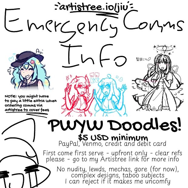 Emergency Comms Info 
PWYW Doodles!
$5 USD minimum 
Paypal, Venmo, credit and debit card
First come first serve - upfront only - clear refs please - go to my Artistree link for more info
No nudity, lewds, mechas, gore (for now), complex designs, taboo subjects
I can reject if it makes me uncomfy
WARNING: you might have to pay a little extra when ordering comms via Artistree to cover fees