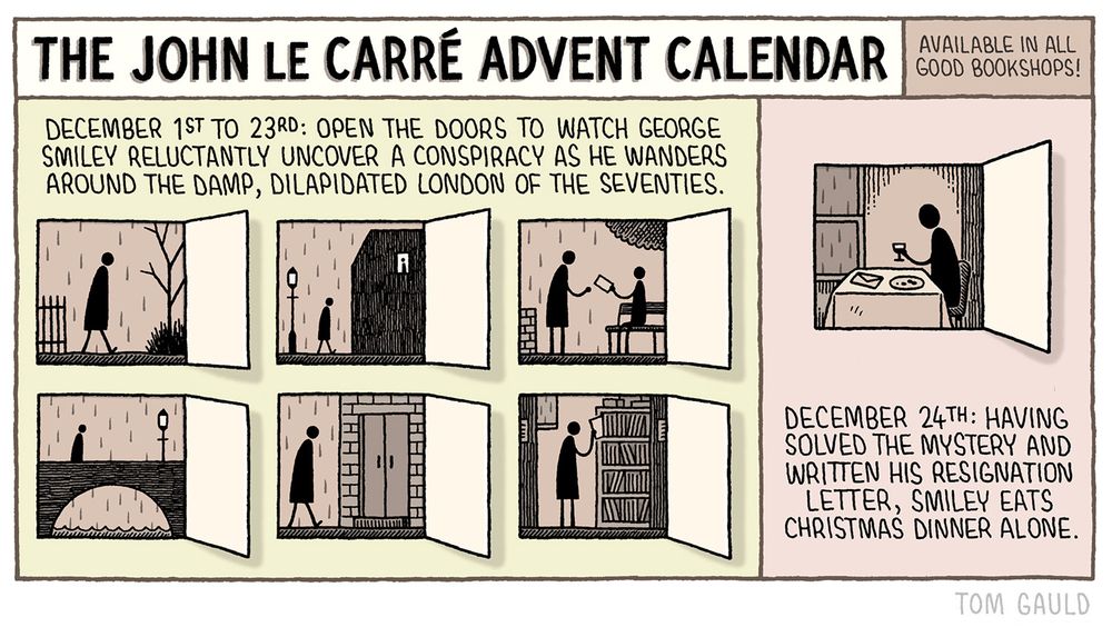 Title: The John Le Carré Advent Calendar - Available in all good bookshops.

Description -  December 1st to 23rd: open the door to watch Gerorge Smiley reluctantly uncover a conspiracy as he wanders around the damp, dilapidated London of the seventies.

(images of six of the doors, showing a stick figure os Smiley going about his business in shades of browny-gray)

December 24th: Having solved the mystery and written his resignation letter, Smiley eats Christmas dinner alone.

(image of Smiley at a table with a letter, unappetising portion of food and glass of wine, in browny-gray)