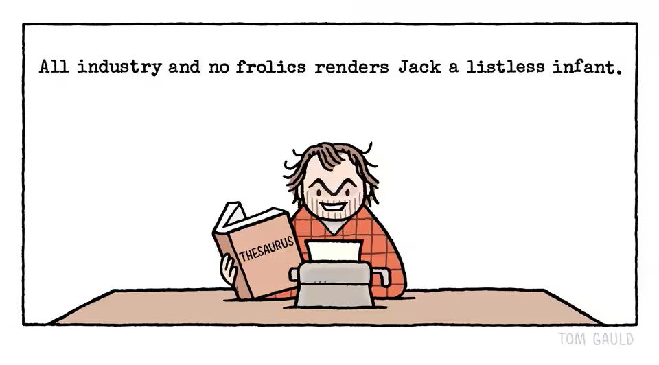 Jack Torrance (as played by Jack Nicholson Stanley Kubrick’s ‘The Shining’) is working at his typewriter. He looks at the viewer with his characteristic unhinged leer. Unusually though, he is also consulting a thesaurus.

He has typed the phrase  “All industry and no frolics renders Jack a listless infant.”