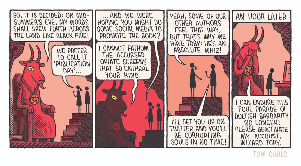 A giant, red, goat-headed demon sits on a stone throne in a subterranean chamber.
"So, it is decided: on midsummer's eve, my words shall spew forth across the land like black fire!"

"We prefer to call it 'publication day'" says his publicist.

"..And we were hoping you might do some social media to to promote the book?"

Things turmn dark, the demon's goat eyes glow
"I cannot fathom the accursed opiate screens that so enthral your kind."

"Yeah, some of our other authors feel that way, but that's why we have Toby: he's an absolute whiz!" she replies, introducing a small man. 

"I'll set you up on twitter and you'll be corrupting Souls in no time!" says Toby.

A caption reads: "An hour later"

The demon now has his head in his hands and moans:
"I can endure this Foul parade of doltish barbarity No longer! Please deactivate My account, wizard Toby"