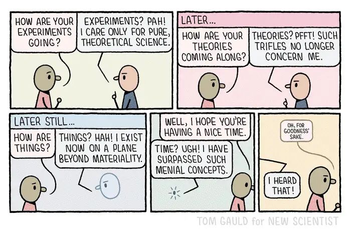 Two characters (A and B) in conversation…

A (enthusiastically) "How are your experiments going?"
B (stridently)"Experiments? Pah! I care only for pure, theoretical science.

Later...
A (politely) "How are your theories coming along"
B (patronisingly) "Theories? Pfft! Such trifles no longer concern me!

Later still...
[B is now just a semi-transparent floating head]
A (nervously) "How are things?"
B (dismissively) "Things? Hah! I exisit now on a plane beyond materiality"
A(resignedly) "Well, I hope you're having a nice time?"
[B has reduced to a pinpoint of light]
B (disgustedly) Time? Ugh! I have surpassed such menial concepts!"

A walks away and whispers angrily "oh for goodness sake."
B (from another dimension) " I heard that!"