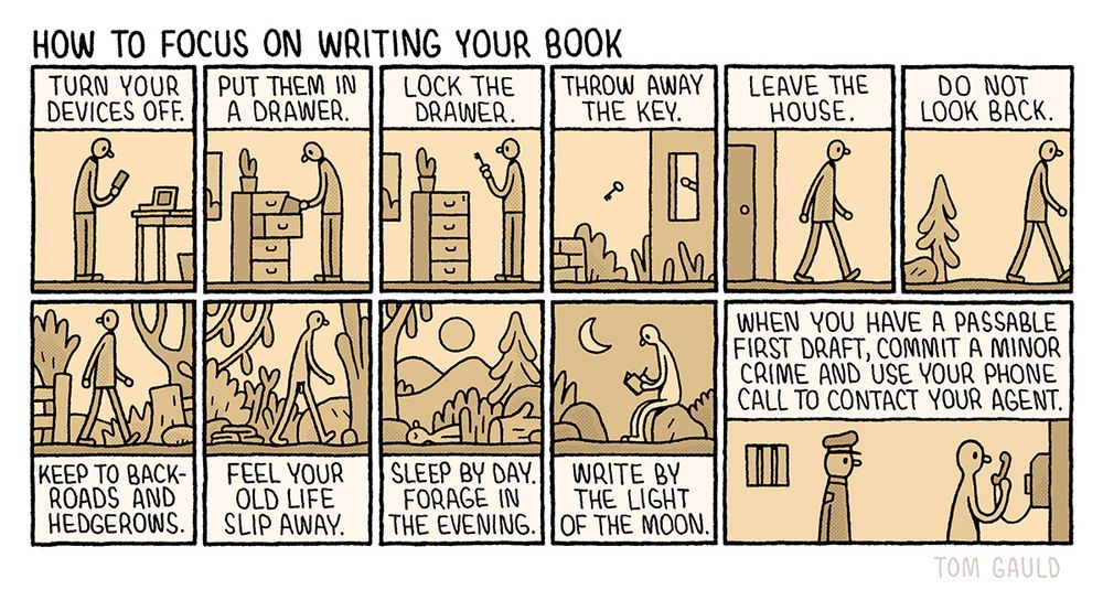 Title: How to focus on writing your book 

There follow eleven tiny images telling a story. The captions read:

Turn your devices off (a writer with a phone and laptop. The screens are dark).
Put them in a drawer. 
Lock the drawer.
Throw away the key. 
Leave the house. 
Do not look back.
Keep to backroads and hedgerows. 
Feel your old life slip away. (the writer has shed his clothes)
Sleep by day. 
Forage in the evening. 
Write by the light of the moon 
When you have a passable first draft, commit a minor crime and use your phone call to contact your agent. (the naked writer is in a prison holding a phone while an unamused police officer looks on).