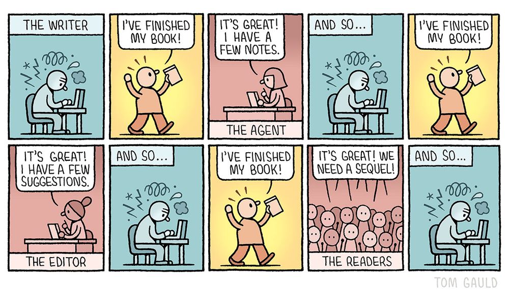 Ten small comic panels:
1. The writer, anxiously hunched over his laptop, unhappily struggling to create.
2. "I've finished my book" he says. Arms aloft in celebration.
3. The agent says "It's great! I have a few notes."
4. And so... The writer is back at his laptop, unhappily struggling to create.
5.  "I've finished my book" he says. Arms aloft in celebration.
6. The editor says "It's great! I have a few suggestions."
7. And so... The writer is back at his laptop, unhappily struggling to create.
8. "I've finished my book" he says. Arms aloft in celebration
9. The readers says "It's great! We need a sequel."
10. And so... The writer is back at his laptop, unhappily struggling to create.