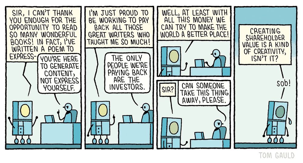Panel 1:
A robot stands before a tech CEO’s desk
“Sir, I can't thank you enough for the opportunity to read so many wonderful books! In fact, I've written a poem to express-“

The CEO cuts him off
“You're here to generate content, not express yourself.”

Panel 2:
Robot, enthusiastically “I'm just proud to be working to pay back all those great writers who taught me so much! “
CEO “The only people we're paying back are the investors.”

Panel 3:
Robot “Well, at least with all this money we can try to make the world a better place!

(No reply )

“Sir?”

CEO “Can someone take this thing away, please

Panel 4:
The robot wanders alone and mutters tearfully “Creating shareholder value is a kind of creativity, isn't it? … Sob!”