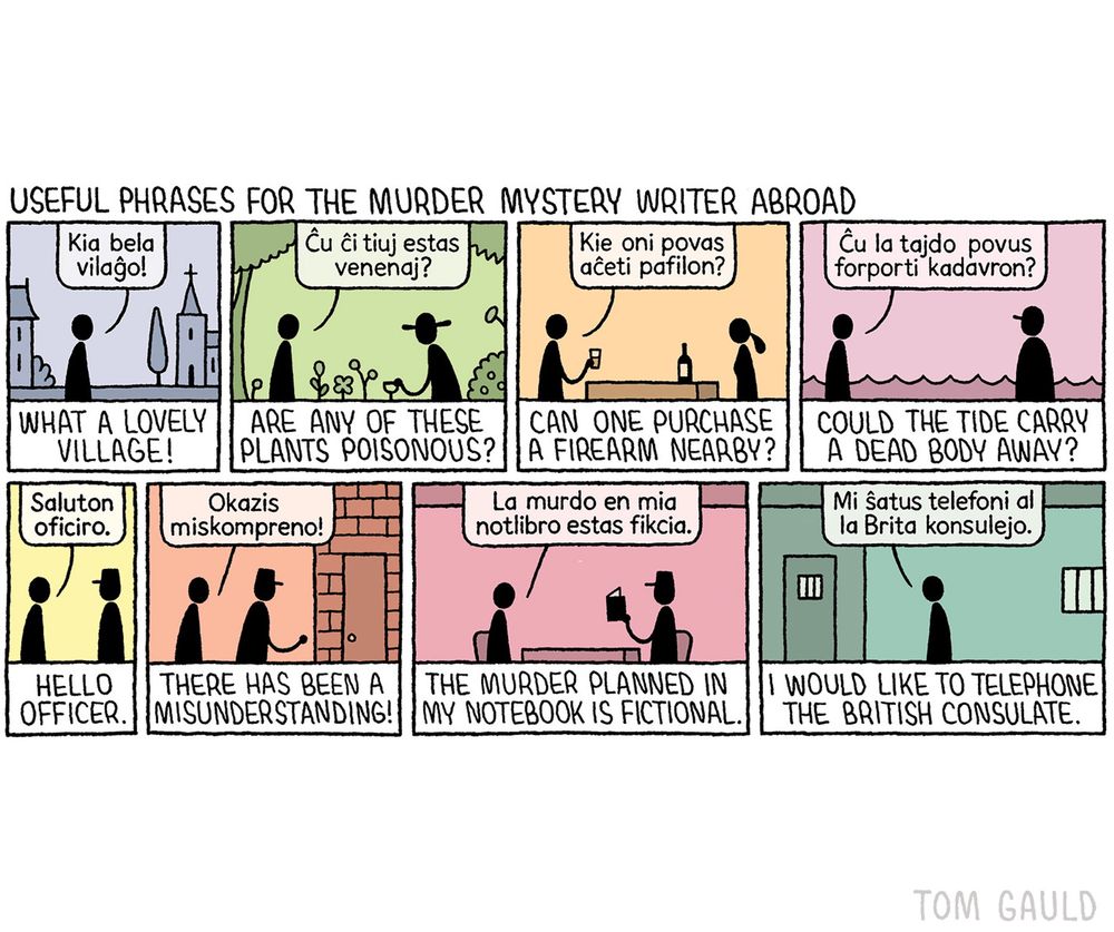 Title:
Useful phrases for the murder mystery writer abroad 

An eight-panel cartoon showing a writer in a series of situations in a foreign country.

Panel 1: looking at historic buildings saying
"Kia bela vilaĝo!" which is translated below as "What a lovely village!"

Panel 2: in a pretty garden asking the gardener "Ĉu ĉi tiuj estas venenaj" meaning "Are any of these plants poisonous? 

Panel 3: in a bar asking the server “Kie oni povas aĉeti pafilon?" meaning "
Can one purchase a firearm nearby?"

Panel 4: on a beach asking a fisherman "Ĉu la tajdo povus forporti kadavron?" meaning "Could the tide carry a dead body away?"

Panel 5: approached by a police officer and saying "Saluton, oficiro." which is translated below as "Hello officer."

Panel 6: being marched to the police station protesting "Okazis miskompreno!" meaning "There has been a misunderstanding!"

Panel 7: in the interrogation room the officer holds up a moleskine notebook, the writer explains "La murdo en mia notlibro estas fikcia." meaning  "The murder planned in my notebook is fictional."

Panel 8: locked in a cell asking "Mi ŝatus telefoni al la Brita konsulejo." which means "I would like to telephone the British consulate."

Note: The foreign language used by the writer in the cartoon is Esperanto. It has not been proofread by an Esperanto speaker so there may be errors.
