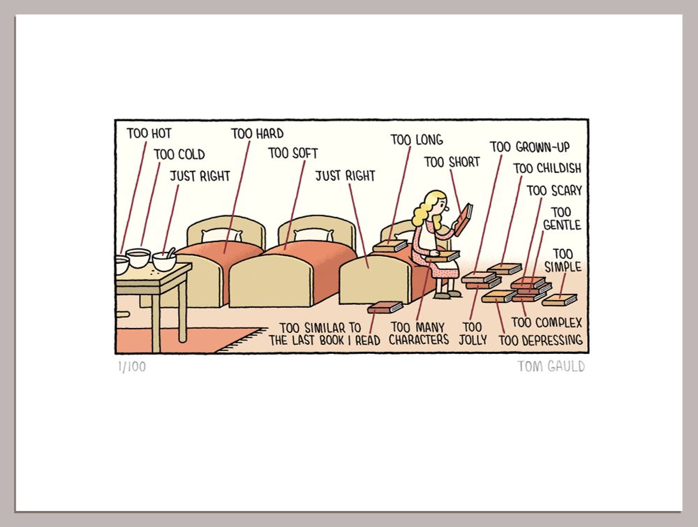 A signed and numbered print of the following:

A cartoon / diagram.
(left to right)
1. Three bowls of porridge labelled: Too Hot, Too Cold and Just Right
2. Three Beds labelled: Too Hard, Too Soft and Just Right
3. Goldilocks is sitting on the third bed, she is surrounded by piles of books and is trying to choose between them. The books are labelled: Too Long, Too Short, Too Grown-up, Too Childish, Too Scary, Too Gentle, Too Simple, Too Complex, Too Depressing, Too Jolly, Too Many characters, Too Similar to the Last Book I Read... etc.