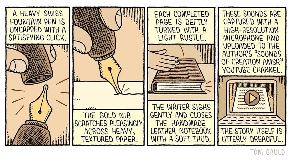 A cartoon in four panels.

A heavy swiss Fountain pen is uncapped with a satisfying click. 
(closup image of the pen)

The gold nib scratches pleasingly across heavy, textured paper.
(image of the pen writing)

Each completed page is deftly turned with a light rustle.

The writer sighs gently and closes the handmade leather notebook with a soft thud. 
(image of a hand closing the notebook) 

These sounds are captured with a high-resolution Microphone and uploaded to the author's "Sounds of Creation AMSR" Youtube channel.
(Image of a laptop with a youtube video playing)

The story itself is utterly dreadful.