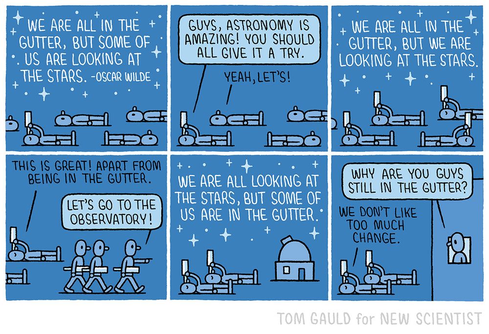 Panel 1.

A quote in a starry sky:

“We are all in the gutter but some of us are looking at the stars. - Oscar Wilde”

Below, people are lying in the gutter. One is looking through a telescope.

Panel 2.

“Guys, astronomy is amazing.” Says the figure with a telescope  ”You should all give it a try.” To which others reply “Sure. Why not?”.

Panel 3.

Now the quote reads:

“We are all in the gutter but we are looking at the stars.”

All the people are looking through telescopes.

Panel 4.

“This is great! Apart from being in the gutter.” Says one of the people. Another replies ”Let’s go to the observatory!” and leads the way.

Panel 5.

The quote now reads:

“We are all looking at the stars but some of us are in the gutter.”

Everyone is in the observatory except two figures who lie in the gutter looking up through their telescopes.

Panel 6.

The original telescope bearer leans out of the window and asks “Why are you guys still in the gutter?” and they reply “We don’t like too much change”.