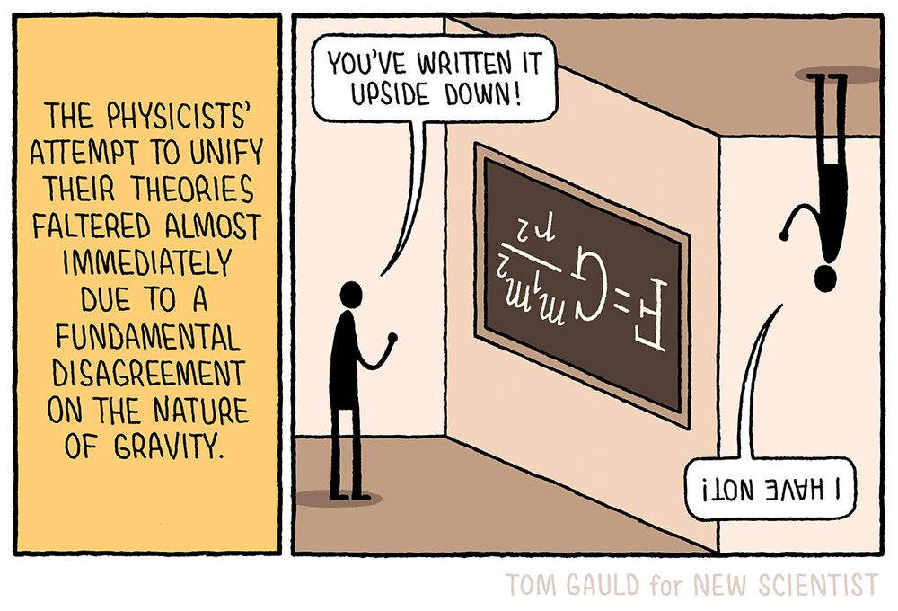 Caption; The physicists’ attempt to unify their theories faltered almost immediately due to a fundamental disagreement on the nature of gravity.

Image: A scientist stands before a blackboard upon which is written, upside down, the equation for Newton's law of universal gravitation. “You’ve written it upside down!” he shouts to another scientist who is standing on the ceiling (so that the equation reads correctly to him) and who replies “I have not!”